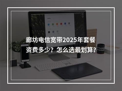 廊坊电信宽带2025年套餐资费多少？怎么选最划算？