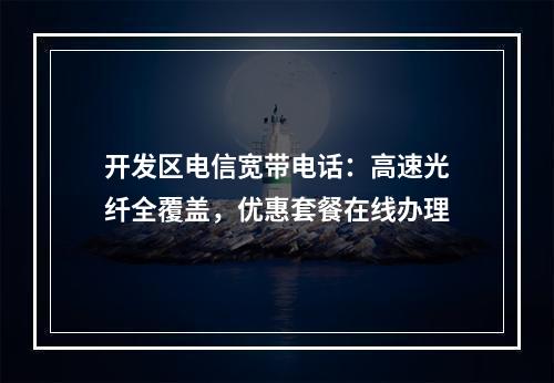 开发区电信宽带电话：高速光纤全覆盖，优惠套餐在线办理