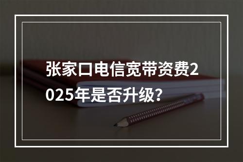 张家口电信宽带资费2025年是否升级？