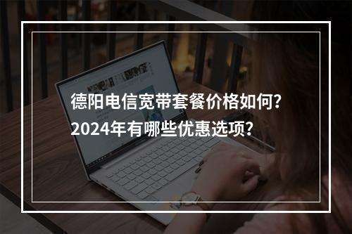 德阳电信宽带套餐价格如何？2024年有哪些优惠选项？