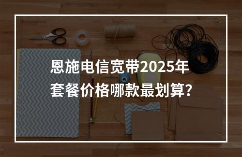 恩施电信宽带2025年套餐价格哪款最划算？