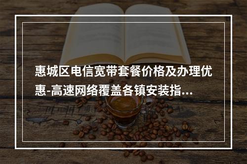 惠城区电信宽带套餐价格及办理优惠-高速网络覆盖各镇安装指南