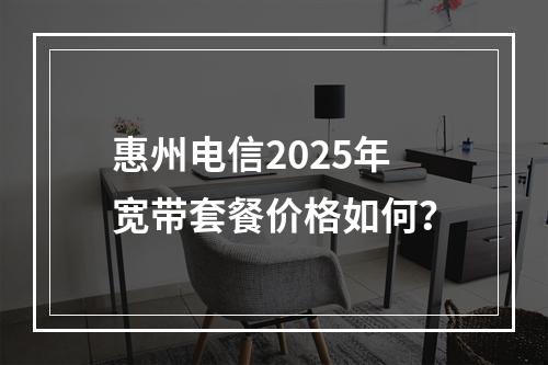 惠州电信2025年宽带套餐价格如何？