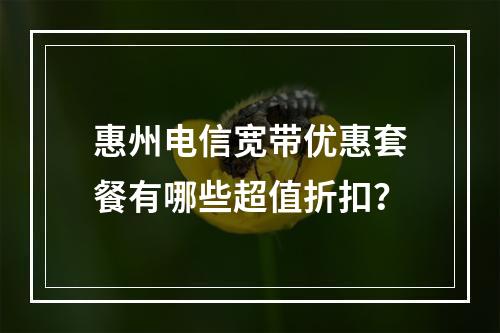 惠州电信宽带优惠套餐有哪些超值折扣？