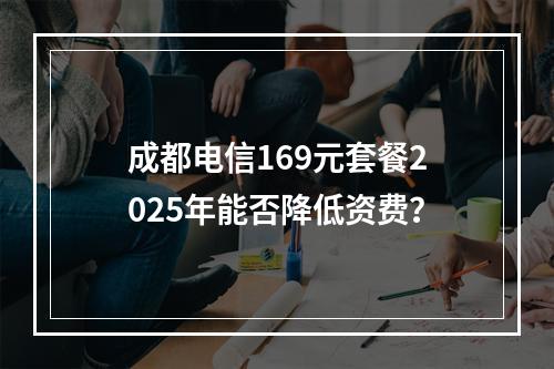 成都电信169元套餐2025年能否降低资费？