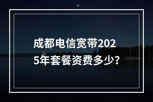 成都电信宽带2025年套餐资费多少？