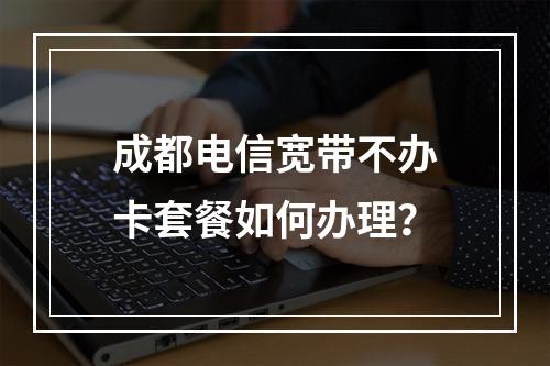 成都电信宽带不办卡套餐如何办理？