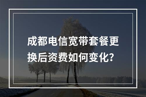 成都电信宽带套餐更换后资费如何变化？