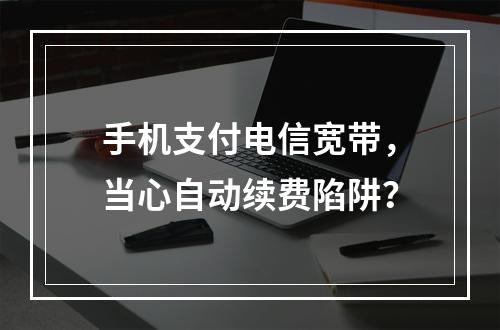 手机支付电信宽带，当心自动续费陷阱？