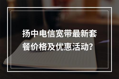 扬中电信宽带最新套餐价格及优惠活动？