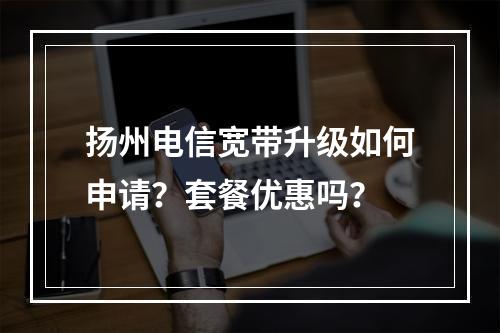 扬州电信宽带升级如何申请？套餐优惠吗？