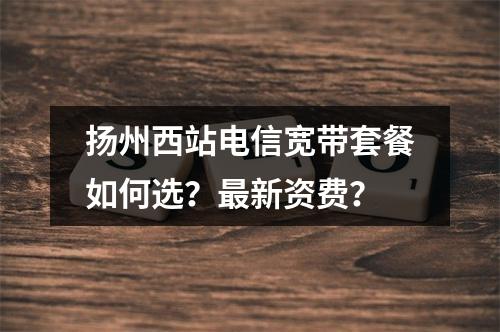 扬州西站电信宽带套餐如何选？最新资费？