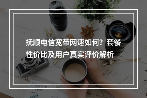 抚顺电信宽带网速如何？套餐性价比及用户真实评价解析