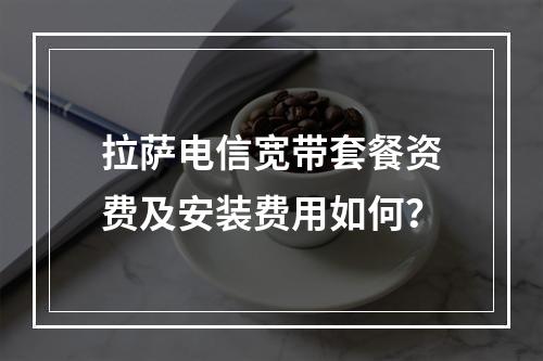 拉萨电信宽带套餐资费及安装费用如何？