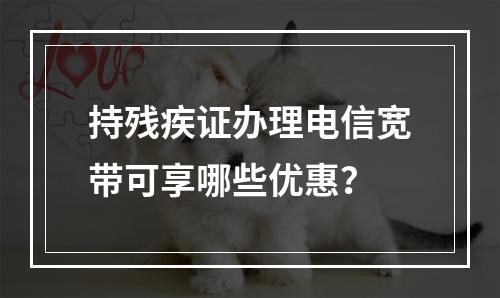 持残疾证办理电信宽带可享哪些优惠？