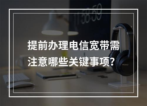 提前办理电信宽带需注意哪些关键事项？