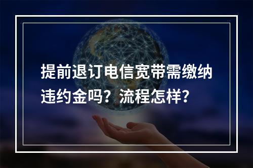 提前退订电信宽带需缴纳违约金吗？流程怎样？