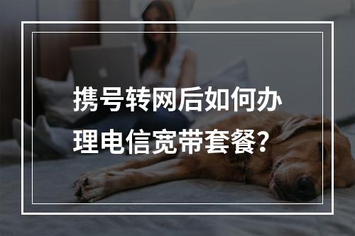 携号转网后如何办理电信宽带套餐？