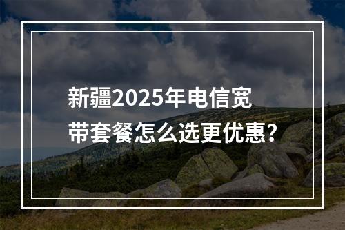 新疆2025年电信宽带套餐怎么选更优惠？