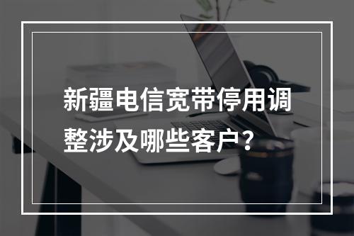 新疆电信宽带停用调整涉及哪些客户？