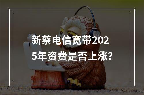 新蔡电信宽带2025年资费是否上涨？