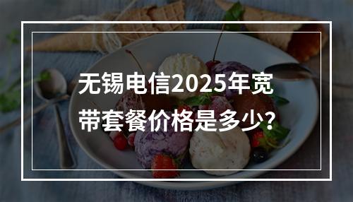 无锡电信2025年宽带套餐价格是多少？