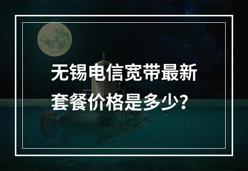 无锡电信宽带最新套餐价格是多少？