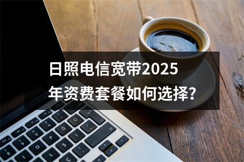 日照电信宽带2025年资费套餐如何选择？