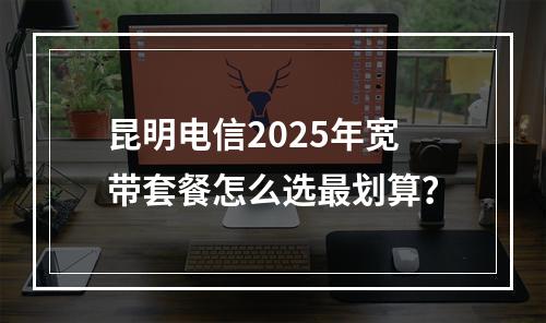 昆明电信2025年宽带套餐怎么选最划算？