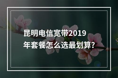 昆明电信宽带2019年套餐怎么选最划算？