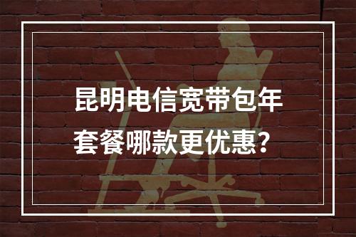 昆明电信宽带包年套餐哪款更优惠？