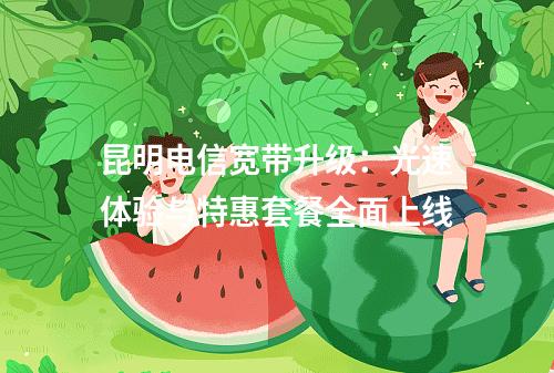 昆明电信宽带升级：光速体验与特惠套餐全面上线
