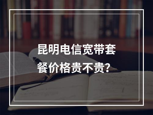 昆明电信宽带套餐价格贵不贵？