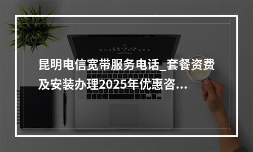 昆明电信宽带服务电话_套餐资费及安装办理2025年优惠咨询