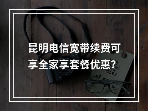 昆明电信宽带续费可享全家享套餐优惠？