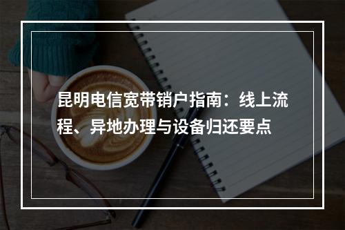 昆明电信宽带销户指南：线上流程、异地办理与设备归还要点