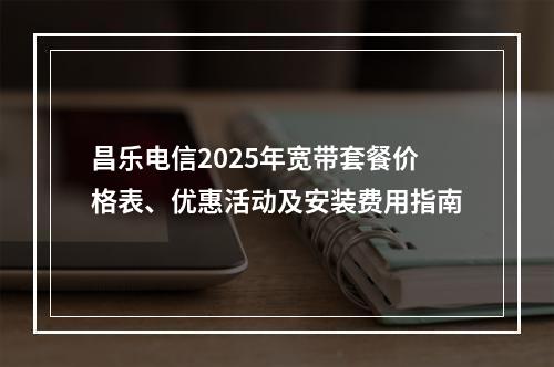 昌乐电信2025年宽带套餐价格表、优惠活动及安装费用指南