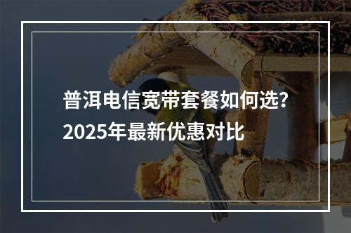 普洱电信宽带套餐如何选？2025年最新优惠对比
