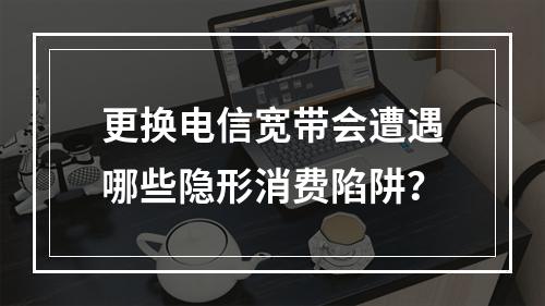 更换电信宽带会遭遇哪些隐形消费陷阱？