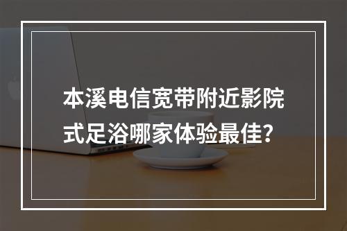 本溪电信宽带附近影院式足浴哪家体验最佳？