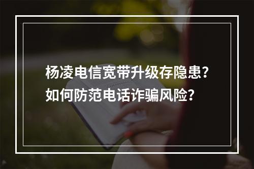 杨凌电信宽带升级存隐患？如何防范电话诈骗风险？