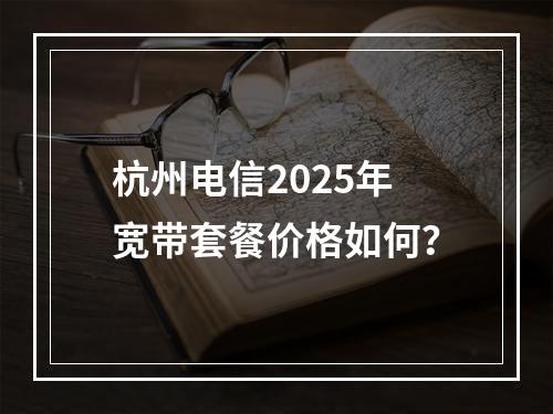 杭州电信2025年宽带套餐价格如何？