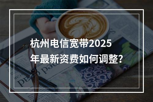 杭州电信宽带2025年最新资费如何调整？