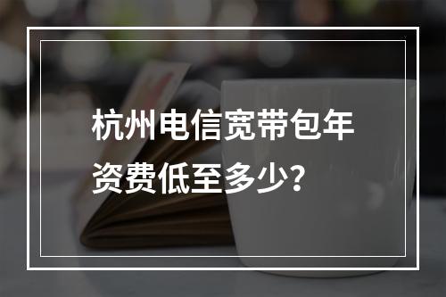 杭州电信宽带包年资费低至多少？