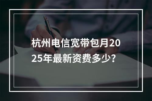 杭州电信宽带包月2025年最新资费多少？