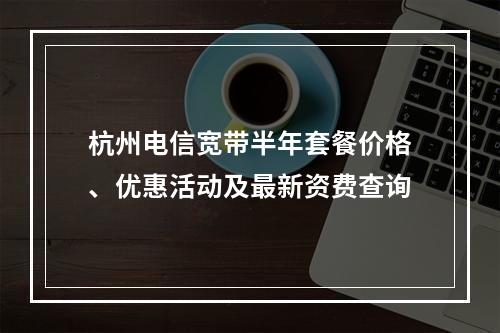 杭州电信宽带半年套餐价格、优惠活动及最新资费查询