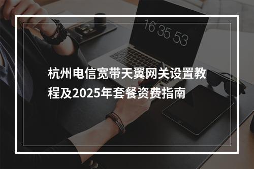 杭州电信宽带天翼网关设置教程及2025年套餐资费指南
