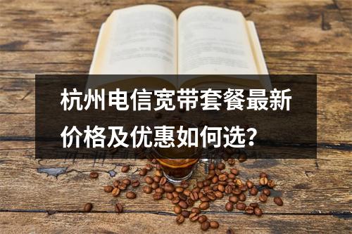 杭州电信宽带套餐最新价格及优惠如何选？
