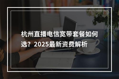 杭州直播电信宽带套餐如何选？2025最新资费解析