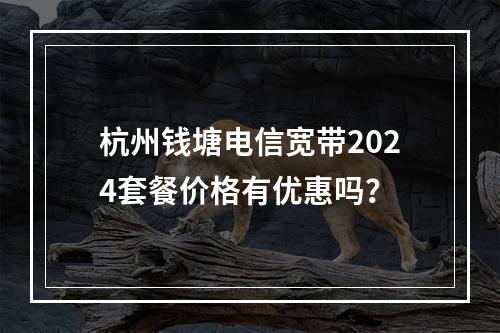 杭州钱塘电信宽带2024套餐价格有优惠吗？